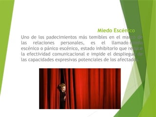 Miedo Escénico
Uno de los padecimientos más temibles en el marco de
las relaciones personales, es el llamado miedo
escénico o pánico escénico, estado inhibitorio que reduce
la efectividad comunicacional e impide el despliegue de
las capacidades expresivas potenciales de los afectados.
 