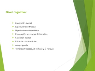 Nivel cognitivo:
 Congestión mental
 Expectativa de fracaso
 Hipertensión autocentrada
 Exageración perceptiva de las fallas
 Confusión mental
 Fallas de concentración
 Autoexigencia
 Temores al fracaso, al rechazo y al ridículo
 
