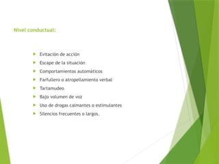 Nivel conductual:
 Evitación de acción
 Escape de la situación
 Comportamientos automáticos
 Farfullero o atropellamiento verbal
 Tartamudeo
 Bajo volumen de voz
 Uso de drogas calmantes o estimulantes
 Silencios frecuentes o largos.
 