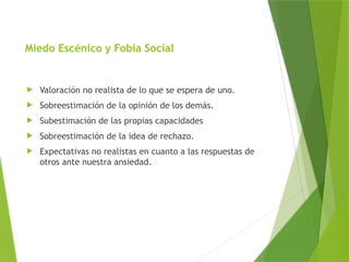 Miedo Escénico y Fobia Social
 Valoración no realista de lo que se espera de uno.
 Sobreestimación de la opinión de los demás.
 Subestimación de las propias capacidades
 Sobreestimación de la idea de rechazo.
 Expectativas no realistas en cuanto a las respuestas de
otros ante nuestra ansiedad.
 