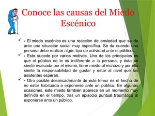 Conoce las causas del Miedo
Escénico
 - El miedo escénico es una reacción de ansiedad que se da
ante una situación social muy específica. Se da cuando una
persona debe realizar algún tipo de actividad ante el público…
 - Esto sucede por varios motivos. Uno de los principales es
que el público no le es indiferente a la persona, y ésta se
siente evaluada por el mismo, tiene miedo al rechazo y por ello
siente la responsabilidad de gustar y estar al nivel que los
asistentes esperan.
 - Otro posible desencadenante de este temor es el hecho de
no estar habituada a exponerse ante un público. En algunas
ocasiones, este miedo también aparece en un momento muy
definido en el tiempo, tras un episodio puntual traumático al
exponerse ante un público.
 