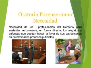 Oratoria Forense como
Necesidad
Necesidad de los profesionales del Derecho para
sustentar verbalmente, en forma directa, los alegatos y
defensas que puedan hacer a favor de sus patrocinados
en determinados procesos judiciales.
 
