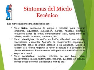 Síntomas del Miedo
Escénico
Las manifestaciones más habituales son:
 Nivel físico: sensación de ahogo o dificultad para respirar,
temblores, taquicardia, sudoración, mareos, náuseas, diarreas,
frecuentes ganas de orinar, enrojecimiento facial, fuerte dolor de
cabeza, tensión muscular, boca seca, etc.
 Nivel psicológico: dispersión, confusión, dificultad para atender,
concentrarse y recordar. Aparición de pensamientos negativos e
invalidantes sobre la propia persona o su actuación. Miedo al
fracaso, a la crítica negativa, a hacer el ridículo o a quedarse en
blanco, entre otros. Pensamientos anticipatorios catastróficos sobre
lo que va a ocurrir.
 Nivel conductual: torpeza, volumen de voz bajo, hablar
excesivamente rápido, tartamudear, trabarse, quedarse en silencio,
intenso deseo de evitar la situación o huir de ella.
 
