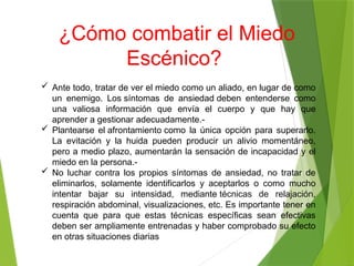 ¿Cómo combatir el Miedo
Escénico?
 Ante todo, tratar de ver el miedo como un aliado, en lugar de como
un enemigo. Los síntomas de ansiedad deben entenderse como
una valiosa información que envía el cuerpo y que hay que
aprender a gestionar adecuadamente.-
 Plantearse el afrontamiento como la única opción para superarlo.
La evitación y la huida pueden producir un alivio momentáneo,
pero a medio plazo, aumentarán la sensación de incapacidad y el
miedo en la persona.-
 No luchar contra los propios síntomas de ansiedad, no tratar de
eliminarlos, solamente identificarlos y aceptarlos o como mucho
intentar bajar su intensidad, mediante técnicas de relajación,
respiración abdominal, visualizaciones, etc. Es importante tener en
cuenta que para que estas técnicas específicas sean efectivas
deben ser ampliamente entrenadas y haber comprobado su efecto
en otras situaciones diarias
 