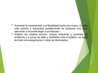  Aumentar la comprensión y la flexibilidad hacia uno mismo. Cuanta
más presión y autocrítica posiblemente se produzca una peor
ejecución o se puede llegar a un bloqueo.-
 Aceptar los propios errores, incluso atreverse a ponerlos en
evidencia o a reírse de ellos y admitirlos ante el público, en lugar
de tratar de avergonzarse o tratar de disimularlos.
 