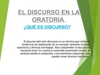 El discurso (del latín discursus) es un término que refiere a
tendencias de elaboración de un mensaje mediante recursos
expresivos y diversas estrategias. Para comprender el discurso es
necesario tener en cuenta el contenido presentado (tema), el
contexto donde es producido, y los elementos expresivos, que
pueden tener diversas funciones.-
¿QUÉ ES DISCURSO?
EL DISCURSO EN LA
ORATORIA
 