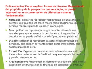 En la comunicación se emplean formas de discurso. Dependiendo
del propósito y de la perspectiva que se adopte, se puede
intervenir en una conversación de diferentes maneras
fundamentales:
 Narración: Narrar es reproducir verbalmente de una serie de
sucesos, que pueden ser tanto reales como imaginarios, que una
persona realiza siguiendo un orden cronológico.
 Descripción: es representar rasgos característicos de una
realidad para que el oyente lo perciba en su imaginación. La
descripción se puede definir como la "pintura con palabras".
 Diálogo: Dialogar es reproducir palabras o pensamientos de
personas, que pueden ser tanto reales como imaginarias, que
hablan una con la otra.
 Exposición: Exponer es presentar ordenadamente una serie de
ideas sobre un tema con la finalidad de que el oyente las conozca
y pueda comprenderlas.
 Argumentación: Argumentar es defender una opinión mediante la
exposición de pruebas con la finalidad de convencer al oyente.
 