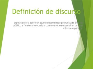 Definición de discurso
Exposición oral sobre un asunto determinado pronunciada ante un
público a fin de convencerlo o conmoverlo, en especial en un acto
solemne o político
 