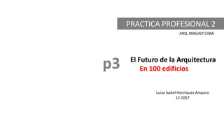 PRACTICA PROFESIONAL 2
ARQ. MAGALY CABA
El Futuro de la Arquitectura
En 100 edificios
Luisa Isabel Henríquez Amparo
12-2057
p3
 