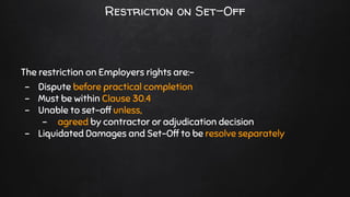 Restriction on Set-Off
The restriction on Employers rights are:-
- Dispute before practical completion
- Must be within Clause 30.4
- Unable to set-off unless,
- agreed by contractor or adjudication decision
- Liquidated Damages and Set-Off to be resolve separately
 