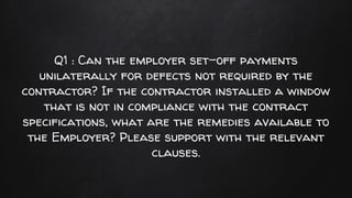 Q1 : Can the employer set-off payments
unilaterally for defects not required by the
contractor? If the contractor installed a window
that is not in compliance with the contract
specifications, what are the remedies available to
the Employer? Please support with the relevant
clauses.
 
