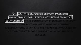 Q1 : Can the employer set-off payments
unilaterally for defects not required by the
contractor?If the contractor installed a window
that is not in compliance with the contract
specifications, what are the remedies available to
the Employer? Please support with the relevant
clauses.
 