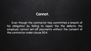 Cannot.
Even though the contractor has committed a breach of
his obligation by failing to repair the the defects, the
employer cannot set-off payments without the consent of
the contractor under clause 30.4.
 