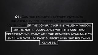 Q1 : Can the employer set-off payments
unilaterally for defects not required by the
contractor?If the contractor installed a window
that is not in compliance with the contract
specifications, what are the remedies available to
the Employer? Please support with the relevant
clauses.
 