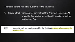 There are several remedies available to the employer:
1. Clause 6.5(c): The Employer can instruct the Architect to issue an AI
to ask the Contractor to rectify with no adjustment to
the Contract Sum.
 