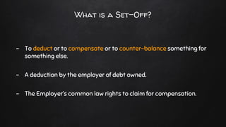 What is a Set-Off?
- To deduct or to compensate or to counter-balance something for
something else.
- A deduction by the employer of debt owned.
- The Employer’s common law rights to claim for compensation.
 