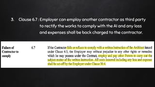3. Clause 6.7 : Employer can employ another contractor as third party
to rectify the works to comply with the AI and any loss
and expenses shall be back charged to the contractor.
 