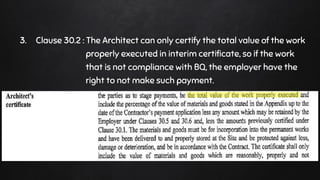3. Clause 30.2 : The Architect can only certify the total value of the work
properly executed in interim certificate, so if the work
that is not compliance with BQ, the employer have the
right to not make such payment.
 