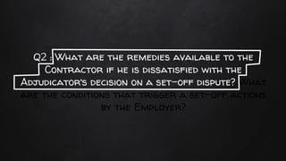 Q2 : What are the remedies available to the
Contractor if he is dissatisfied with the
Adjudicator’s decision on a set-off dispute? What
are the conditions that trigger a set-off actions
by the Employer?
 
