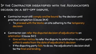If the Contractor dissatisfied with the Adjudicator’s
decision on a set-off dispute,
● Contractor must still comply and be bound by the decision until
practical completion (Clause 34.4)
○ To proceed with the Works on site adhering to the temporary
decision
● Contractor can refer the disputed decision of adjudicator to an
arbitration (Clause 34.1)
○ Give written notice to refer the dispute to arbitration to other party
within 6 weeks from the date of adjudicator’s decision
○ If the disputing party fails to do so, the adjudicator’s decision shall
be the final and binding.
 