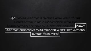 Q2 : What are the remedies available to the
Contractor if he is dissatisfied with the
Adjudicator’s decision on a set-off dispute? What
are the conditions that trigger a set-off actions
by the Employer?
 