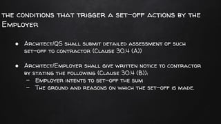 the conditions that trigger a set-off actions by the
Employer
● Architect/QS shall submit detailed assessment of such
set-off to contractor (Clause 30.4 (A))
● Architect/Employer shall give written notice to contractor
by stating the following (Clause 30.4 (B)):
- Employer intents to set-off the sum
- The ground and reasons on which the set-off is made.
 