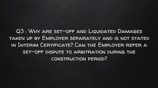 Q3 : Why are set-off and Liquidated Damages
taken up by Employer separately and is not stated
in Interim Certificate? Can the Employer refer a
set-off dispute to arbitration during the
construction period?
 