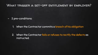 What trigger a set-off entitlement by employer?
- 2 pre-conditions:
1. When the Contractor commits a breach of his obligation
2. When the Contractor fails or refuses to rectify the defects as
instructed.
 