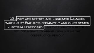 Q3 : Why are set-off and Liquidated Damages
taken up by Employer separately and is not stated
in Interim Certificate? Can the Employer refer a
set-off dispute to arbitration during the
construction period?
 