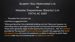 Gilbert-Ash (Northern) Ltd
vs
Modern Engineering (Bristol) Ltd
[1974] AC 689
- Precedent for Contract Law
Lord Morris suggested that:-
“When parties enter into a detailed building contract there are, however, no
overriding rules or principles covering their contractual relationship beyond
those which generally apply to the construction of contracts .... Nor, if a contract
provides for the issuing of interim certificates, should it be supposed that debts
of a special class will come into existence, i.e. debts in relation to which there
cannot under any circumstances be any defence or set-off. “
 