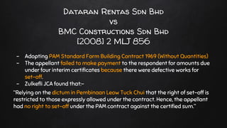 Dataran Rentas Sdn Bhd
vs
BMC Constructions Sdn Bhd
[2008] 2 MLJ 856
- Adopting PAM Standard Form Building Contract 1969 (Without Quantities)
- The appellant failed to make payment to the respondent for amounts due
under four interim certificates because there were defective works for
set-off.
- Zulkefli JCA found that:-
“Relying on the dictum in Pembinaan Leow Tuck Chui that the right of set-off is
restricted to those expressly allowed under the contract. Hence, the appellant
had no right to set-off under the PAM contract against the certified sum.”
 