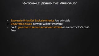 - Expressio Unius Est Exclusio Alterius law principle
- Disputable issues, certifier will not interfere
- could give rise to serious economic strains on a contractor’s cash
flow
Rationale Behind the Principle?
 
