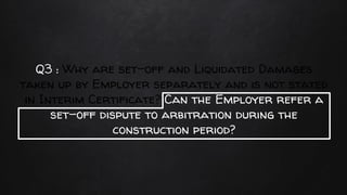 Q3 : Why are set-off and Liquidated Damages
taken up by Employer separately and is not stated
in Interim Certificate? Can the Employer refer a
set-off dispute to arbitration during the
construction period?
 