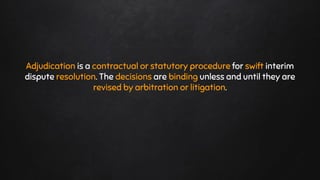Adjudication is a contractual or statutory procedure for swift interim
dispute resolution. The decisions are binding unless and until they are
revised by arbitration or litigation.
 