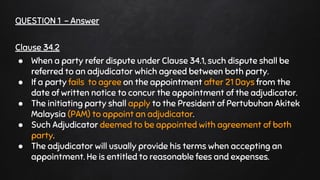QUESTION 1 - Answer
Clause 34.2
● When a party refer dispute under Clause 34.1, such dispute shall be
referred to an adjudicator which agreed between both party.
● If a party fails to agree on the appointment after 21 Days from the
date of written notice to concur the appointment of the adjudicator.
● The initiating party shall apply to the President of Pertubuhan Akitek
Malaysia (PAM) to appoint an adjudicator.
● Such Adjudicator deemed to be appointed with agreement of both
party.
● The adjudicator will usually provide his terms when accepting an
appointment. He is entitled to reasonable fees and expenses.
 