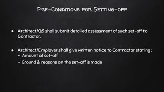 Pre-Conditions for Setting-off
● Architect/QS shall submit detailed assessment of such set-off to
Contractor.
● Architect/Employer shall give written notice to Contractor stating :
- Amount of set-off
- Ground & reasons on the set-off is made
 