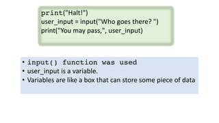 print("Halt!")
user_input = input("Who goes there? ")
print("You may pass,", user_input)
• input() function was used
• user_input is a variable.
• Variables are like a box that can store some piece of data
 