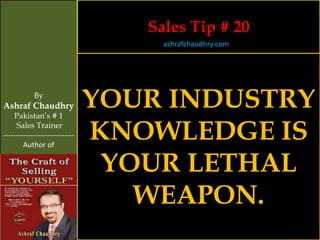 Sales Tip # 20
                                     ashrafchaudhry.com




            By
Ashraf Chaudhry
     Pakistan’s # 1
                                YOUR INDUSTRY
     Sales Trainer
-----------------------------
        Author of
                                KNOWLEDGE IS
                                 YOUR LETHAL
                                   WEAPON.
 