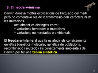 123. El neodarwinismeDarwin donava moltes explicacions de l’actuació del medi però no comentava res de la transmissió dels caràcters ni de les mutacions.	Actualment es distingeix entre:	* variacions heretades o mutacions 	* variacions no heretades o ambientalsEl Neodarwinisme al que fa es afegir els coneixements genètics (genètica molecular, genètica de poblacions, recombinació i mutació) als coneixements ambientals de Darwin per fer una teoria sintètica.