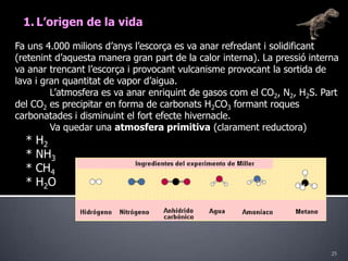 25L’origen de la vidaFa uns 4.000 milions d’anys l’escorça es va anar refredant i solidificant (retenint d’aquesta manera gran part de la calor interna). La pressió interna va anar trencant l’escorça i provocant vulcanisme provocant la sortida de lava i gran quantitat de vapor d’aigua. 	L’atmosfera es va anar enriquint de gasos com el CO2, N2, H2S. Part del CO2 es precipitar en forma de carbonats H2CO3 formant roques carbonatades i disminuint el fort efecte hivernacle.	Va quedar una atmosfera primitiva (clarament reductora)   * H2   * NH3   * CH4   * H2O