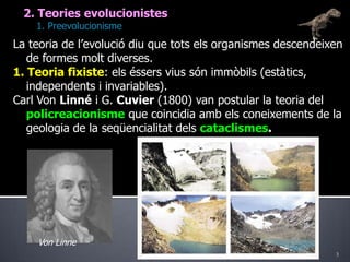 32. Teories evolucionistes	1. PreevolucionismeLa teoria de l’evolució diu que tots els organismes descendeixen de formes molt diverses.1. Teoria fixiste: els éssers vius són immòbils (estàtics, independents i invariables).Carl Von Linné i G. Cuvier(1800) van postular la teoria del policreacionisme que coincidia amb els coneixements de la geologia de la seqüencialitat dels cataclismes.Von Linne