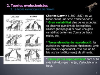 82. Teories evolucionistes	3. La teoria evolucionista de DarwinCharles Darwin (1809-1882): es va basar en tot una sèrie d’observacions:* Gran variabilitat dins de les espècies: va observar que dins de les espècies aïllades (Galàpagos) hi havia una gran variabilitat de formes (forma del bec), mides, etc.* Taxes elevades de reproducció: les espècies es reprodueixen ràpidament, amb creixement exponencial, cosa que no ho feia així (aritmèticament) els aliments.* Lluita per la supervivència: com hi ha més individus que menjar, s’estableix una lluita.