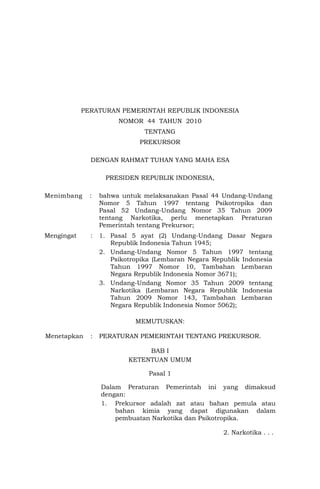 PERATURAN PEMERINTAH REPUBLIK INDONESIA
                       NOMOR 44 TAHUN 2010
                               TENTANG
                             PREKURSOR

              DENGAN RAHMAT TUHAN YANG MAHA ESA

                   PRESIDEN REPUBLIK INDONESIA,

Menimbang     :   bahwa untuk melaksanakan Pasal 44 Undang-Undang
                  Nomor 5 Tahun 1997 tentang Psikotropika dan
                  Pasal 52 Undang-Undang Nomor 35 Tahun 2009
                  tentang Narkotika, perlu menetapkan Peraturan
                  Pemerintah tentang Prekursor;
Mengingat     :   1. Pasal 5 ayat (2) Undang-Undang Dasar Negara
                     Republik Indonesia Tahun 1945;
                  2. Undang-Undang Nomor 5 Tahun 1997 tentang
                     Psikotropika (Lembaran Negara Republik Indonesia
                     Tahun 1997 Nomor 10, Tambahan Lembaran
                     Negara Republik Indonesia Nomor 3671);
                  3. Undang-Undang Nomor 35 Tahun 2009 tentang
                     Narkotika (Lembaran Negara Republik Indonesia
                     Tahun 2009 Nomor 143, Tambahan Lembaran
                     Negara Republik Indonesia Nomor 5062);

                            MEMUTUSKAN:

Menetapkan    :   PERATURAN PEMERINTAH TENTANG PREKURSOR.

                               BAB I
                          KETENTUAN UMUM

                                Pasal 1

                  Dalam Peraturan Pemerintah ini yang dimaksud
                  dengan:
                  1. Prekursor adalah zat atau bahan pemula atau
                      bahan kimia yang dapat digunakan dalam
                      pembuatan Narkotika dan Psikotropika.

                                                      2. Narkotika . . .
 