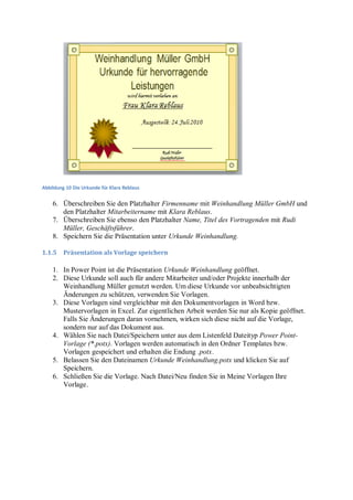 Abbildung 10 Die Urkunde für Klara Reblaus


    6. Überschreiben Sie den Platzhalter Firmenname mit Weinhandlung Müller GmbH und
       den Platzhalter Mitarbeitername mit Klara Reblaus.
    7. Überschreiben Sie ebenso den Platzhalter Name, Titel des Vortragenden mit Rudi
       Müller, Geschäftsführer.
    8. Speichern Sie die Präsentation unter Urkunde Weinhandlung.

1.1.5    Präsentation als Vorlage speichern

    1. In Power Point ist die Präsentation Urkunde Weinhandlung geöffnet.
    2. Diese Urkunde soll auch für andere Mitarbeiter und/oder Projekte innerhalb der
       Weinhandlung Müller genutzt werden. Um diese Urkunde vor unbeabsichtigten
       Änderungen zu schützen, verwenden Sie Vorlagen.
    3. Diese Vorlagen sind vergleichbar mit den Dokumentvorlagen in Word bzw.
       Mustervorlagen in Excel. Zur eigentlichen Arbeit werden Sie nur als Kopie geöffnet.
       Falls Sie Änderungen daran vornehmen, wirken sich diese nicht auf die Vorlage,
       sondern nur auf das Dokument aus.
    4. Wählen Sie nach Datei/Speichern unter aus dem Listenfeld Dateityp Power Point-
       Vorlage (*.potx). Vorlagen werden automatisch in den Ordner Templates bzw.
       Vorlagen gespeichert und erhalten die Endung .potx.
    5. Belassen Sie den Dateinamen Urkunde Weinhandlung.potx und klicken Sie auf
       Speichern.
    6. Schließen Sie die Vorlage. Nach Datei/Neu finden Sie in Meine Vorlagen Ihre
       Vorlage.
 