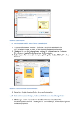 Abbildung 11 Meine Vorlagen

1.1.6    Die Vorlagen von MS Office Online kennenlernen

    1. Nach Datei/Neu finden Sie unter Office-com-Vorlagen Präsentationen für
       verschiedenste Anlässe. Wählen Sie aus den Präsentationen Unternehmen.
    2. Markieren Sie eine der Präsentationen, erhalten Sie Informationen zur Größe des
       Downloads sowie eine Kundenbewertung der Präsentation.
    3. Laden Sie die Präsentation für Strategieempfehlung über die Schaltfläche Download
       herunter.




Abbildung 12 Die Präsentation für Strategieempfehlung


    4. Betrachten Sie die einzelnen Folien der neuen Präsentation.

1.1.7    Präsentationen mit Designs, Farben und Schriftarten einheitlich gestalten

    1. Mit Designs können Sie den Folien Ihrer Präsentationen ein einheitliches
       Erscheinungsbild verleihen. Ein Design wird vom Farbdesign, Schriftartendesign und
       Effektdesign gebildet.
 