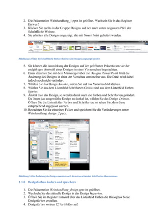 2. Die Präsentation Weinhandlung_1.pptx ist geöffnet. Wechseln Sie in das Register
       Entwurf.
    3. Klicken Sie rechts in der Gruppe Designs auf den nach unten zeigenden Pfeil der
       Schaltfläche Weitere.
    4. Sie erhalten alle Designs angezeigt, die mit Power Point geliefert werden.




Abbildung 13 Über die Schaltfläche Weitere können alle Designs angezeigt werden


    5. Sie können die Auswirkung der Designs auf der geöffneten Präsentation vor der
        endgültigen Auswahl eines Designs in einer Vorausschau begutachten.
    6. Dazu streichen Sie mit dem Mauszeiger über die Designs. Power Point führt die
        Änderung des Designs in einer Art Vorschau unmittelbar aus. Die Datei wird dabei
        jedoch noch nicht verändert.
    7. Wählen Sie das Design Ananke, indem Sie auf das Vorschaubild klicken.
    8. Wählen Sie aus dem Listenfeld Schriftarten Cronus und aus dem Listenfeld Farben
        Iapetus.
    9. Ändert man das Design, so werden damit auch die Farben und Schriftarten geändert.
        Da Ihnen das ausgewählte Design zu dunkel ist, wählen Sie das Design Deimos.
        Öffnen Sie die Listenfelder Farben und Schriftarten, so sehen Sie, dass diese
        entsprechend angepasst wurden.
    10. Betrachten Sie die einzelnen Folien und speichern Sie die Veränderungen unter
        Weinhandlung_design_2.pptx.




Abbildung 14 Bei Änderung des Designs werden auch die entsprechenden Schriftarten übernommen

1.1.8    Designfarben ändern und speichern

    1. Die Präsentation Weinhandlung_design.pptx ist geöffnet.
    2. Wechseln Sie das aktuelle Design in das Design Hyperion.
    3. Öffnen Sie im Register Entwurf über das Listenfeld Farben die Dialogbox Neue
       Designfarben erstellen.
    4. Designfarben weisen 12 Farbfelder auf.
 