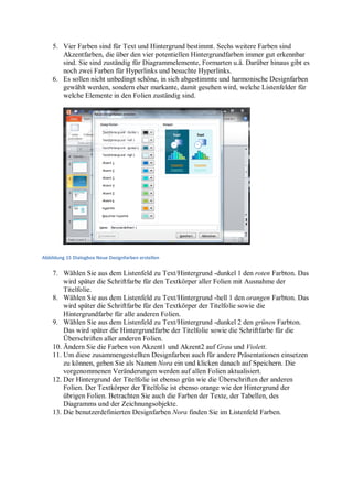 5. Vier Farben sind für Text und Hintergrund bestimmt. Sechs weitere Farben sind
       Akzentfarben, die über den vier potentiellen Hintergrundfarben immer gut erkennbar
       sind. Sie sind zuständig für Diagrammelemente, Formarten u.ä. Darüber hinaus gibt es
       noch zwei Farben für Hyperlinks und besuchte Hyperlinks.
    6. Es sollen nicht unbedingt schöne, in sich abgestimmte und harmonische Designfarben
       gewählt werden, sondern eher markante, damit gesehen wird, welche Listenfelder für
       welche Elemente in den Folien zuständig sind.




Abbildung 15 Dialogbox Neue Designfarben erstellen


    7. Wählen Sie aus dem Listenfeld zu Text/Hintergrund -dunkel 1 den roten Farbton. Das
        wird später die Schriftfarbe für den Textkörper aller Folien mit Ausnahme der
        Titelfolie.
    8. Wählen Sie aus dem Listenfeld zu Text/Hintergrund -hell 1 den orangen Farbton. Das
        wird später die Schriftfarbe für den Textkörper der Titelfolie sowie die
        Hintergrundfarbe für alle anderen Folien.
    9. Wählen Sie aus dem Listenfeld zu Text/Hintergrund -dunkel 2 den grünen Farbton.
        Das wird später die Hintergrundfarbe der Titelfolie sowie die Schriftfarbe für die
        Überschriften aller anderen Folien.
    10. Ändern Sie die Farben von Akzent1 und Akzent2 auf Grau und Violett.
    11. Um diese zusammengestellten Designfarben auch für andere Präsentationen einsetzen
        zu können, geben Sie als Namen Nora ein und klicken danach auf Speichern. Die
        vorgenommenen Veränderungen werden auf allen Folien aktualisiert.
    12. Der Hintergrund der Titelfolie ist ebenso grün wie die Überschriften der anderen
        Folien. Der Textkörper der Titelfolie ist ebenso orange wie der Hintergrund der
        übrigen Folien. Betrachten Sie auch die Farben der Texte, der Tabellen, des
        Diagramms und der Zeichnungsobjekte.
    13. Die benutzerdefinierten Designfarben Nora finden Sie im Listenfeld Farben.
 
