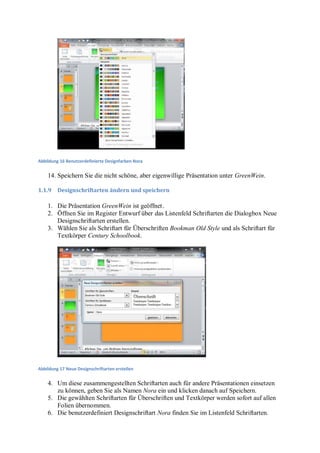 Abbildung 16 Benutzerdefinierte Designfarben Nora


    14. Speichern Sie die nicht schöne, aber eigenwillige Präsentation unter GreenWein.

1.1.9    Designschriftarten ändern und speichern

    1. Die Präsentation GreenWein ist geöffnet .
    2. Öffnen Sie im Register Entwurf über das Listenfeld Schriftarten die Dialogbox Neue
       Designschriftarten erstellen.
    3. Wählen Sie als Schriftart für Überschriften Bookman Old Style und als Schriftart für
       Textkörper Century Schoolbook.




Abbildung 17 Neue Designschriftarten erstellen


    4. Um diese zusammengestellten Schriftarten auch für andere Präsentationen einsetzen
       zu können, geben Sie als Namen Nora ein und klicken danach auf Speichern.
    5. Die gewählten Schriftarten für Überschriften und Textkörper werden sofort auf allen
       Folien übernommen.
    6. Die benutzerdefiniert Designschriftart Nora finden Sie im Listenfeld Schriftarten.
 