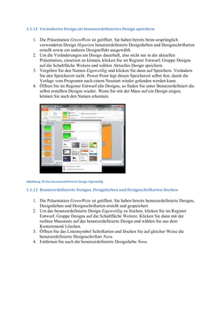 1.1.11 Verändertes Design als benutzerdefiniertes Design speichern

    1. Die Präsentation GreenWein ist geöffnet. Sie haben bereits beim ursprünglich
       verwendeten Design Hyperion benutzerdefinierte Designfarben und Designschriftarten
       erstellt sowie ein anderen Designeffekt ausgewählt.
    2. Um die Veränderungen am Design dauerhaft, also nicht nur in der aktuellen
       Präsentation, einsetzen zu können, klicken Sie im Register Entwurf, Gruppe Designs
       auf die Schaltfläche Weitere und wählen Aktuelles Design speichern.
    3. Vergeben Sie den Namen Eigenwillig und klicken Sie dann auf Speichern. Verändern
       Sie den Speicherort nicht. Power Point legt diesen Speicherort selbst fest, damit die
       Vorlage vom Programm nach einem Neustart wieder gefunden werden kann.
    4. Öffnen Sie im Register Entwurf alle Designs, so finden Sie unter Benutzerdefiniert die
       selbst erstellten Designs wieder. Wenn Sie mit der Maus auf ein Design zeigen,
       können Sie auch den Namen erkennen.




Abbildung 20 Das benutzerdefinierte Design Eigenwillig

1.1.12 Benutzerdefinierte Designs, Designfarben und Designschriftarten löschen

    1. Die Präsentation GreenWein ist geöffnet. Sie haben bereits benutzerdefinierte Designs,
       Designfarben und Designschriftarten erstellt und gespeichert.
    2. Um das benutzerdefinierte Design Eigenwillig zu löschen, klicken Sie im Register
       Entwurf, Gruppe Designs auf die Schaltfläche Weitere. Klicken Sie dann mit der
       rechten Maustaste auf das benutzerdefinierte Design und wählen Sie aus dem
       Kontextmenü Löschen.
    3. Öffnen Sie das Listensymbol Schriftarten und löschen Sie auf gleicher Weise die
       benutzerdefinierte Designschriftart Nora.
    4. Entfernen Sie auch die benutzerdefinierte Designfarbe Nora.
 