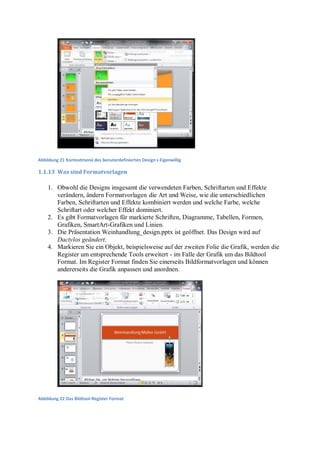 Abbildung 21 Kontextmenü des benuterdefinierten Design s Eigenwillig

1.1.13 Was sind Formatvorlagen

    1. Obwohl die Designs insgesamt die verwendeten Farben, Schriftarten und Effekte
       verändern, ändern Formatvorlagen die Art und Weise, wie die unterschiedlichen
       Farben, Schriftarten und Effekte kombiniert werden und welche Farbe, welche
       Schriftart oder welcher Effekt dominiert.
    2. Es gibt Formatvorlagen für markierte Schriften, Diagramme, Tabellen, Formen,
       Grafiken, SmartArt-Grafiken und Linien.
    3. Die Präsentation Weinhandlung_design.pptx ist geöffnet. Das Design wird auf
       Dactylos geändert.
    4. Markieren Sie ein Objekt, beispielsweise auf der zweiten Folie die Grafik, werden die
       Register um entsprechende Tools erweitert - im Falle der Grafik um das Bildtool
       Format. Im Register Format finden Sie einerseits Bildformatvorlagen und können
       andererseits die Grafik anpassen und anordnen.




Abbildung 22 Das Bildtool-Register Format
 